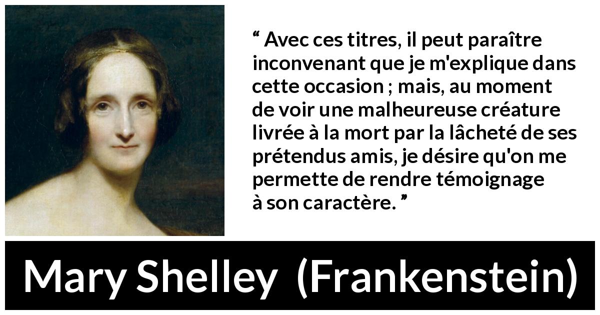 Citation de Mary Shelley sur l'amitié tirée de Frankenstein - Avec ces titres, il peut paraître inconvenant que je m'explique dans cette occasion ; mais, au moment de voir une malheureuse créature livrée à la mort par la lâcheté de ses prétendus amis, je désire qu'on me permette de rendre témoignage à son caractère.