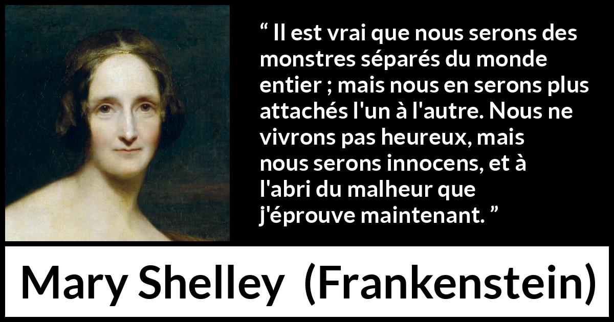 Citation de Mary Shelley sur l'attachement tirée de Frankenstein - Il est vrai que nous serons des monstres séparés du monde entier ; mais nous en serons plus attachés l'un à l'autre. Nous ne vivrons pas heureux, mais nous serons innocens, et à l'abri du malheur que j'éprouve maintenant.