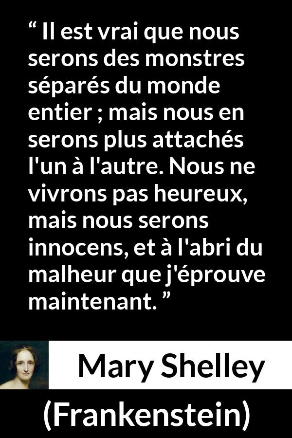 Citation de Mary Shelley sur l'attachement tirée de Frankenstein - Il est vrai que nous serons des monstres séparés du monde entier ; mais nous en serons plus attachés l'un à l'autre. Nous ne vivrons pas heureux, mais nous serons innocens, et à l'abri du malheur que j'éprouve maintenant.