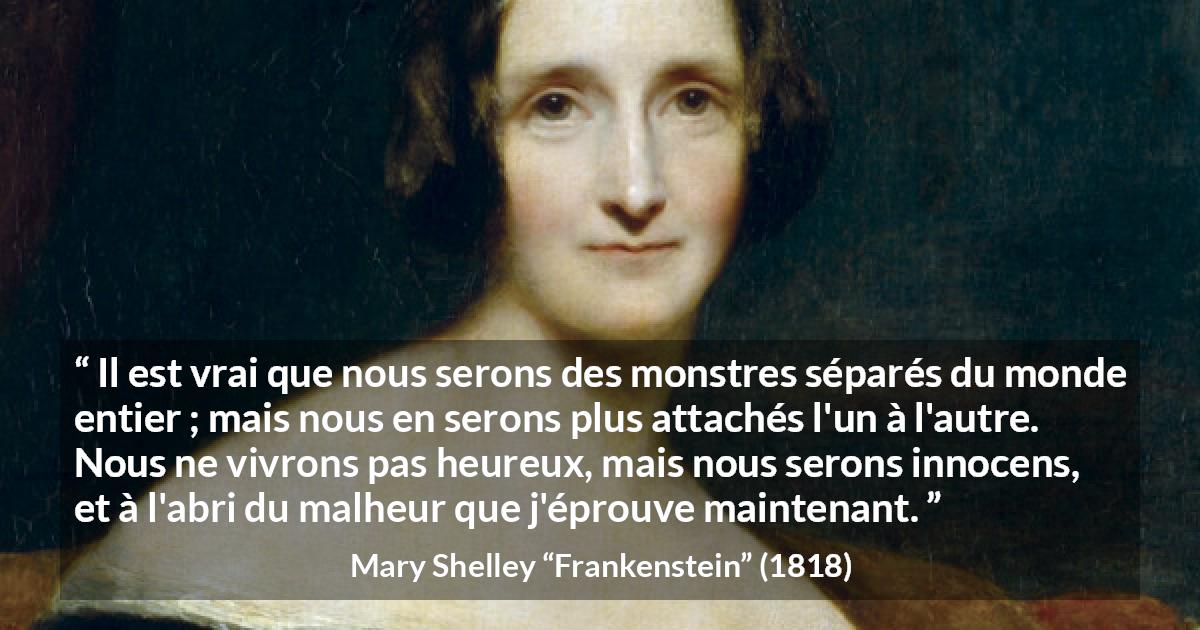 Citation de Mary Shelley sur l'attachement tirée de Frankenstein - Il est vrai que nous serons des monstres séparés du monde entier ; mais nous en serons plus attachés l'un à l'autre. Nous ne vivrons pas heureux, mais nous serons innocens, et à l'abri du malheur que j'éprouve maintenant.