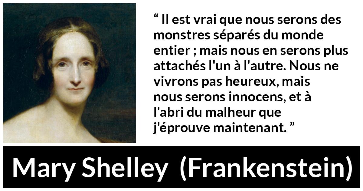 Citation de Mary Shelley sur l'attachement tirée de Frankenstein - Il est vrai que nous serons des monstres séparés du monde entier ; mais nous en serons plus attachés l'un à l'autre. Nous ne vivrons pas heureux, mais nous serons innocens, et à l'abri du malheur que j'éprouve maintenant.