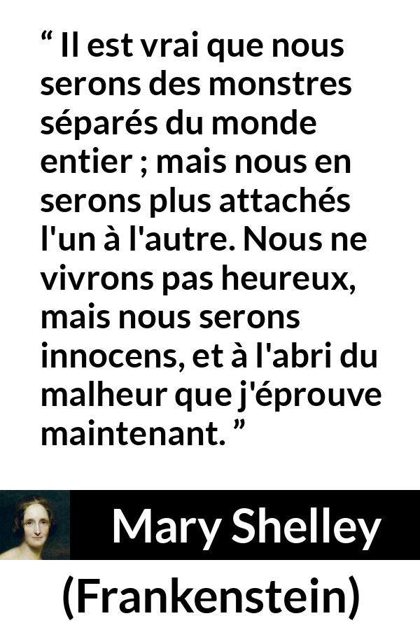 Citation de Mary Shelley sur l'attachement tirée de Frankenstein - Il est vrai que nous serons des monstres séparés du monde entier ; mais nous en serons plus attachés l'un à l'autre. Nous ne vivrons pas heureux, mais nous serons innocens, et à l'abri du malheur que j'éprouve maintenant.