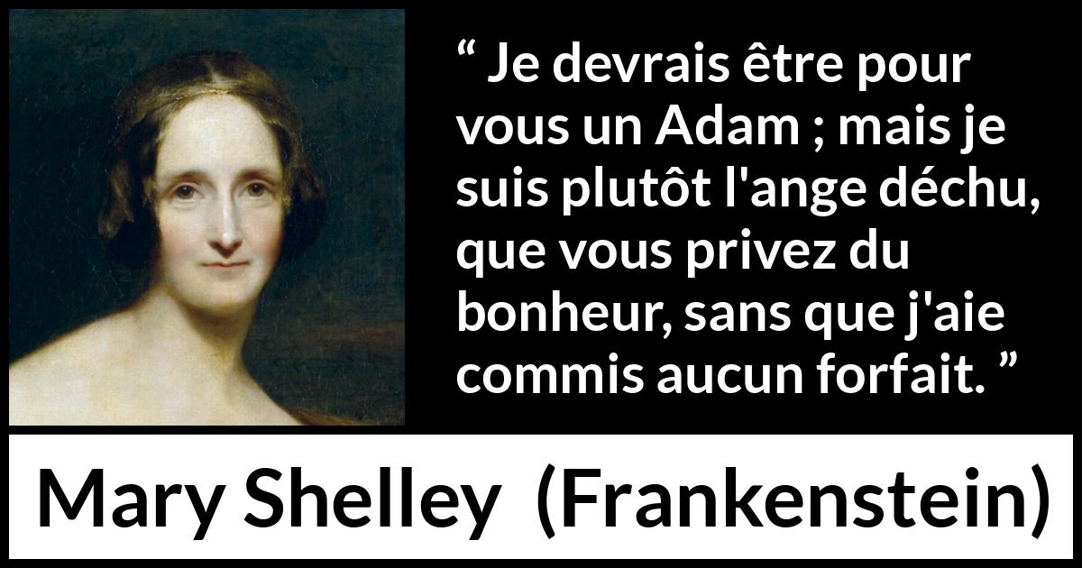 Citation de Mary Shelley sur l'injustice tirée de Frankenstein - Je devrais être pour vous un Adam ; mais je suis plutôt l'ange déchu, que vous privez du bonheur, sans que j'aie commis aucun forfait.