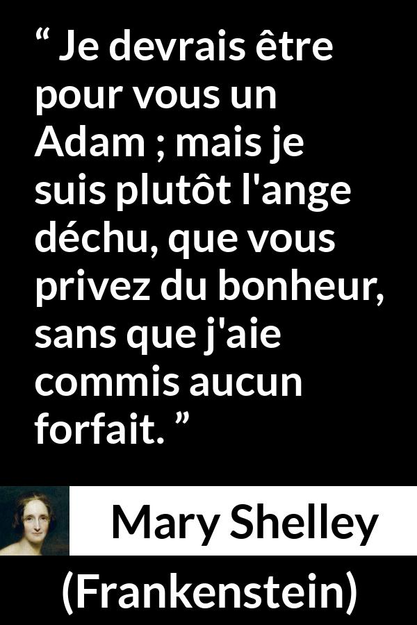 Citation de Mary Shelley sur l'injustice tirée de Frankenstein - Je devrais être pour vous un Adam ; mais je suis plutôt l'ange déchu, que vous privez du bonheur, sans que j'aie commis aucun forfait.