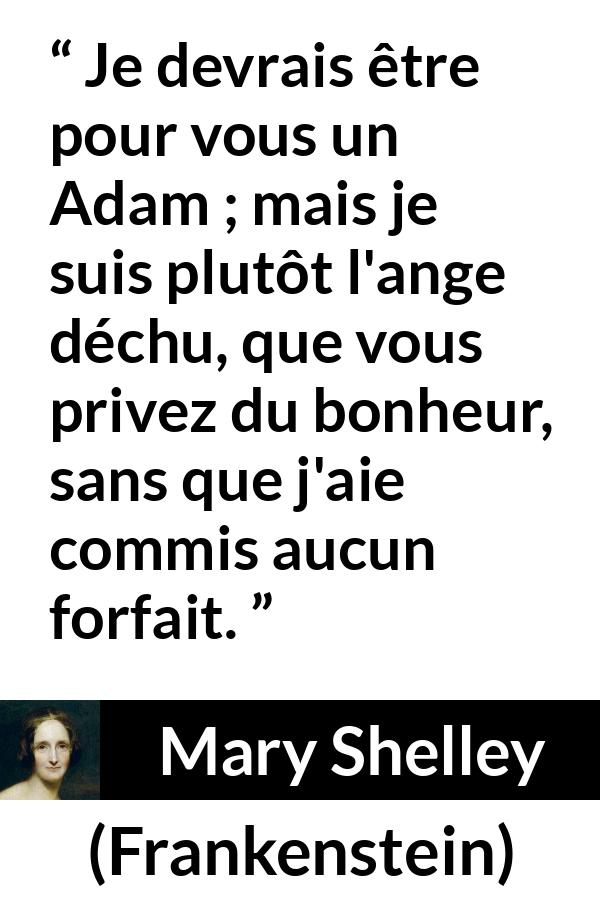 Citation de Mary Shelley sur l'injustice tirée de Frankenstein - Je devrais être pour vous un Adam ; mais je suis plutôt l'ange déchu, que vous privez du bonheur, sans que j'aie commis aucun forfait.