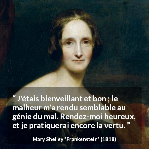 Citation de Mary Shelley sur la bonté tirée de Frankenstein - J'étais bienveillant et bon ; le malheur m'a rendu semblable au génie du mal. Rendez-moi heureux, et je pratiquerai encore la vertu.