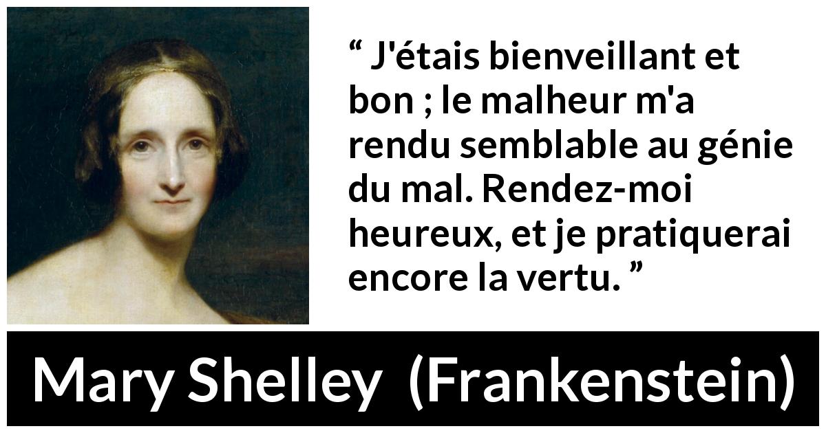 Citation de Mary Shelley sur la bonté tirée de Frankenstein - J'étais bienveillant et bon ; le malheur m'a rendu semblable au génie du mal. Rendez-moi heureux, et je pratiquerai encore la vertu.