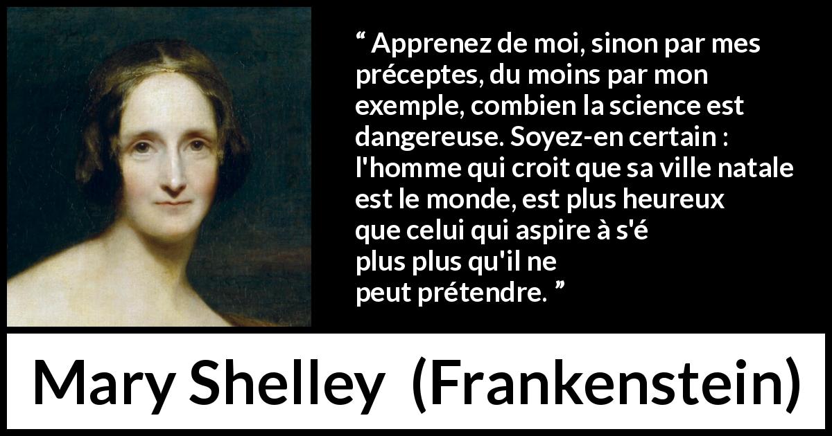 Citation de Mary Shelley sur la science tirée de Frankenstein - Apprenez de moi, sinon par mes préceptes, du moins par mon exemple, combien la science est dangereuse. Soyez-en certain : l'homme qui croit que sa ville natale est le monde, est plus heureux que celui qui aspire à s'élever plus qu'il ne peut prétendre.
