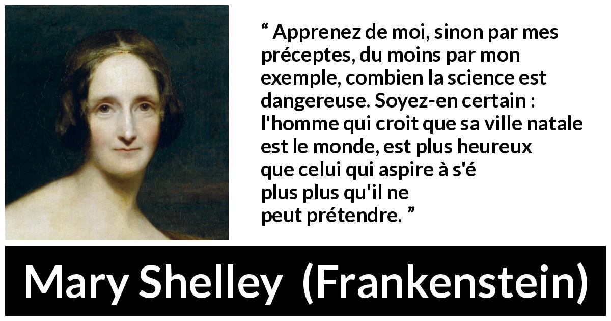 Citation de Mary Shelley sur la science tirée de Frankenstein - Apprenez de moi, sinon par mes préceptes, du moins par mon exemple, combien la science est dangereuse. Soyez-en certain : l'homme qui croit que sa ville natale est le monde, est plus heureux que celui qui aspire à s'élever plus qu'il ne peut prétendre.
