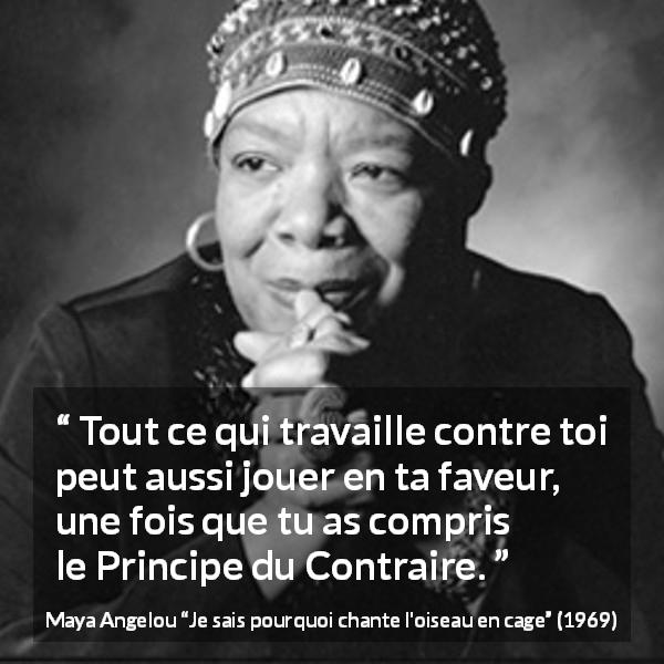 Citation de Maya Angelou sur l'antagonisme tirée de Je sais pourquoi chante l'oiseau en cage - Tout ce qui travaille contre toi peut aussi jouer en ta faveur, une fois que tu as compris le Principe du Contraire.