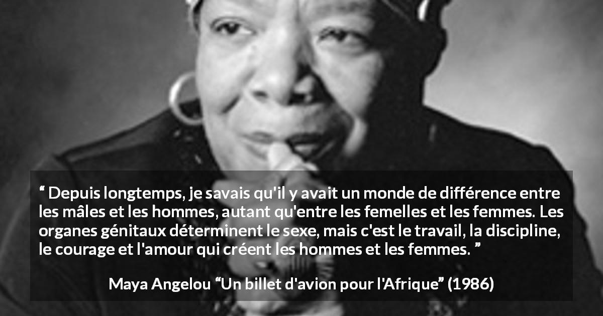 Citation de Maya Angelou sur la discipline tirée d'Un billet d'avion pour l'Afrique - Depuis longtemps, je savais qu'il y avait un monde de différence entre les mâles et les hommes, autant qu'entre les femelles et les femmes. Les organes génitaux déterminent le sexe, mais c'est le travail, la discipline, le courage et l'amour qui créent les hommes et les femmes.