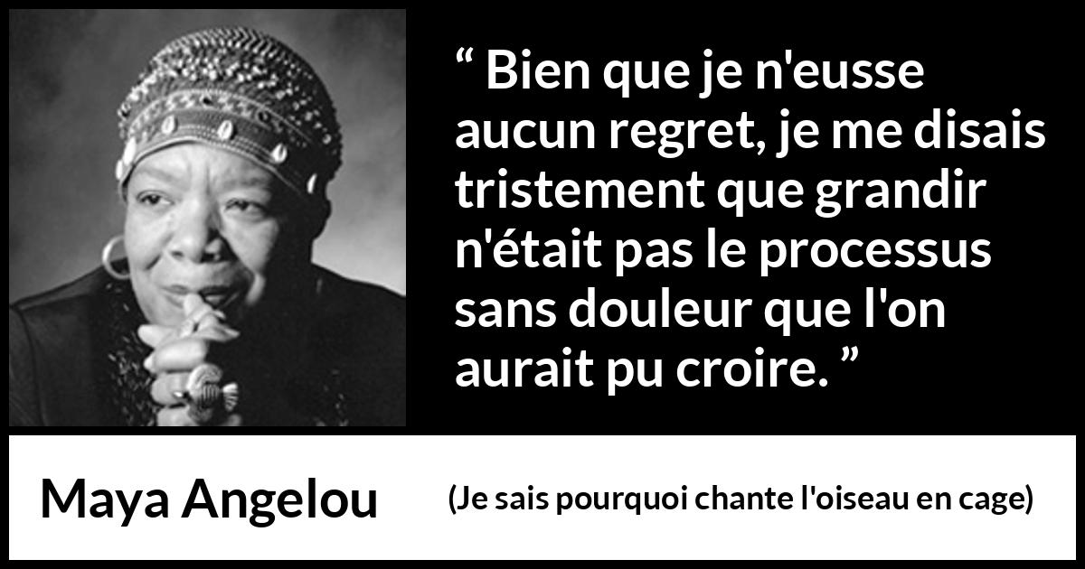 Citation de Maya Angelou sur la souffrance tirée de Je sais pourquoi chante l'oiseau en cage - Bien que je n'eusse aucun regret, je me disais tristement que grandir n'était pas le processus sans douleur que l'on aurait pu croire.