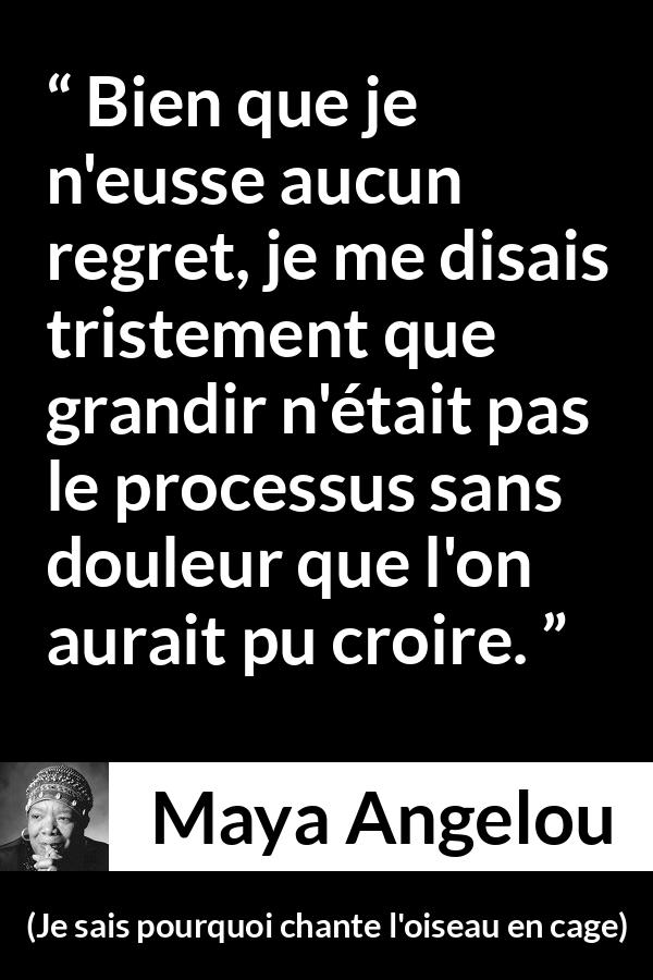Citation de Maya Angelou sur la souffrance tirée de Je sais pourquoi chante l'oiseau en cage - Bien que je n'eusse aucun regret, je me disais tristement que grandir n'était pas le processus sans douleur que l'on aurait pu croire.