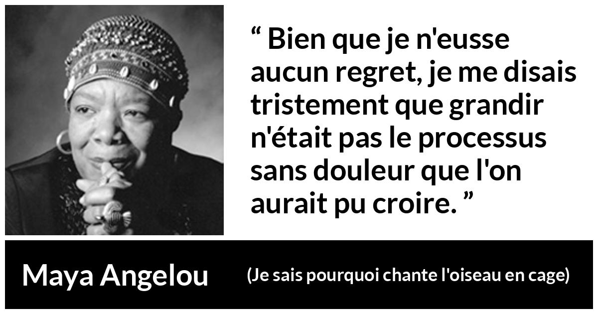 Citation de Maya Angelou sur la souffrance tirée de Je sais pourquoi chante l'oiseau en cage - Bien que je n'eusse aucun regret, je me disais tristement que grandir n'était pas le processus sans douleur que l'on aurait pu croire.
