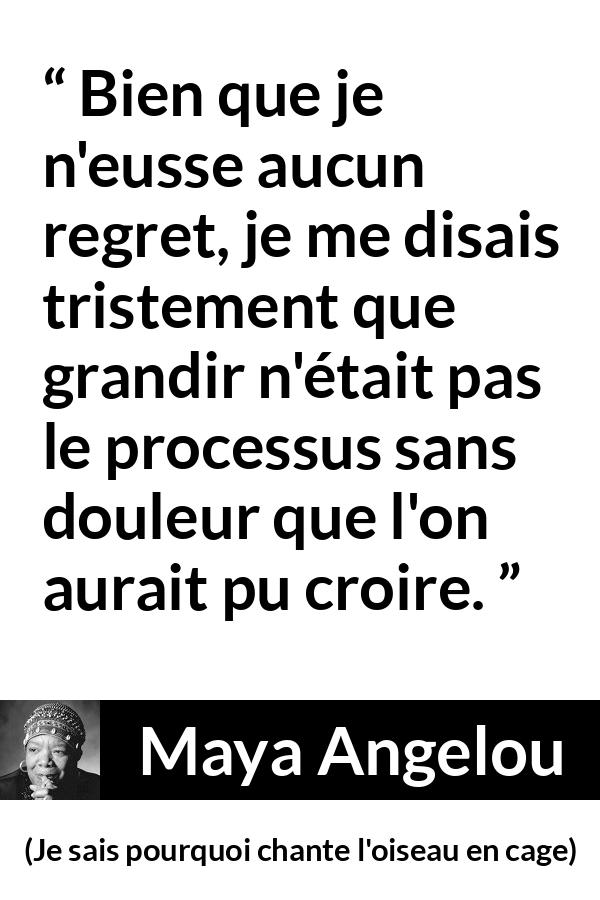 Citation de Maya Angelou sur la souffrance tirée de Je sais pourquoi chante l'oiseau en cage - Bien que je n'eusse aucun regret, je me disais tristement que grandir n'était pas le processus sans douleur que l'on aurait pu croire.