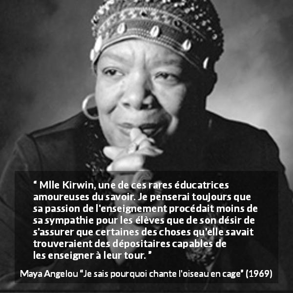 Citation de Maya Angelou sur le savoir tirée de Je sais pourquoi chante l'oiseau en cage - Mlle Kirwin, une de ces rares éducatrices amoureuses du savoir. Je penserai toujours que sa passion de l'enseignement procédait moins de sa sympathie pour les élèves que de son désir de s'assurer que certaines des choses qu'elle savait trouveraient des dépositaires capables de les enseigner à leur tour.