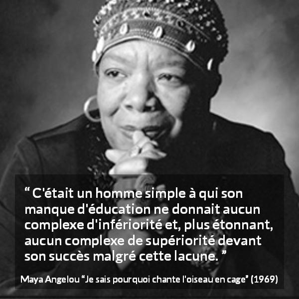 Citation de Maya Angelou sur le succès tirée de Je sais pourquoi chante l'oiseau en cage - C'était un homme simple à qui son manque d'éducation ne donnait aucun complexe d'infériorité et, plus étonnant, aucun complexe de supériorité devant son succès malgré cette lacune.