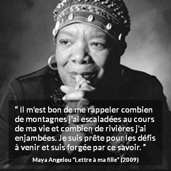 Citation de Maya Angelou sur les difficultés tirée de Lettre à ma fille - Il m'est bon de me rappeler combien de montagnes j'ai escaladées au cours de ma vie et combien de rivières j'ai enjambées. Je suis prête pour les défis à venir et suis forgée par ce savoir.