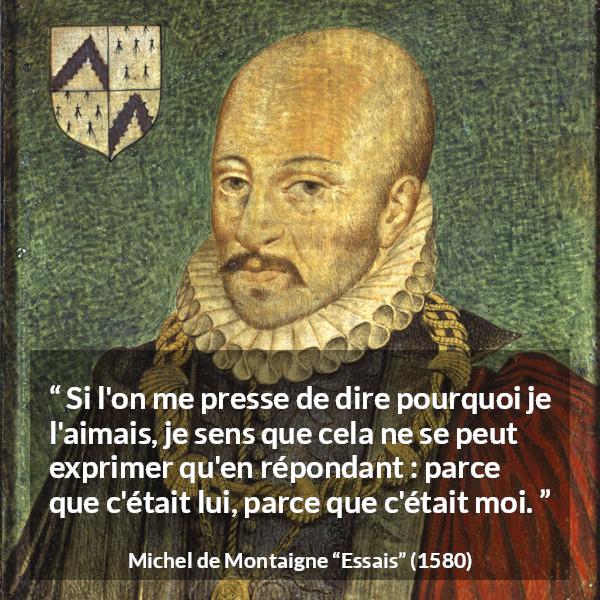 Citation de Michel de Montaigne sur l'amitié tirée d'Essais - Si l'on me presse de dire pourquoi je l'aimais, je sens que cela ne se peut exprimer qu'en répondant : parce que c'était lui, parce que c'était moi.