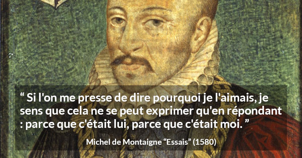 Citation de Michel de Montaigne sur l'amitié tirée d'Essais - Si l'on me presse de dire pourquoi je l'aimais, je sens que cela ne se peut exprimer qu'en répondant : parce que c'était lui, parce que c'était moi.