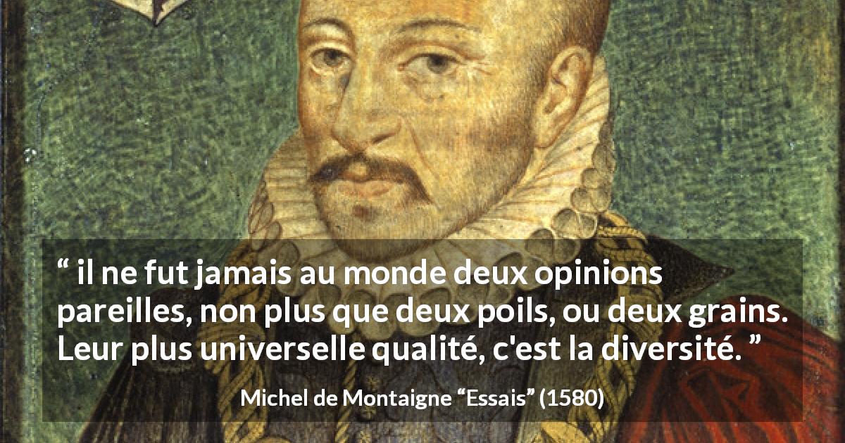 Citation de Michel de Montaigne sur l'opinion tirée d'Essais - il ne fut jamais au monde deux opinions pareilles, non plus que deux poils, ou deux grains. Leur plus universelle qualité, c'est la diversité.