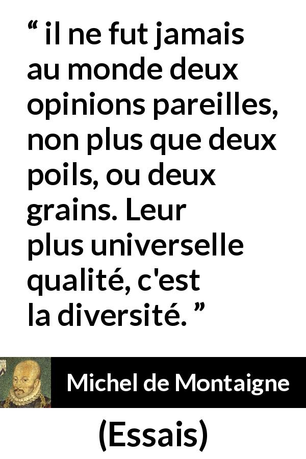 Citation de Michel de Montaigne sur l'opinion tirée d'Essais - il ne fut jamais au monde deux opinions pareilles, non plus que deux poils, ou deux grains. Leur plus universelle qualité, c'est la diversité.