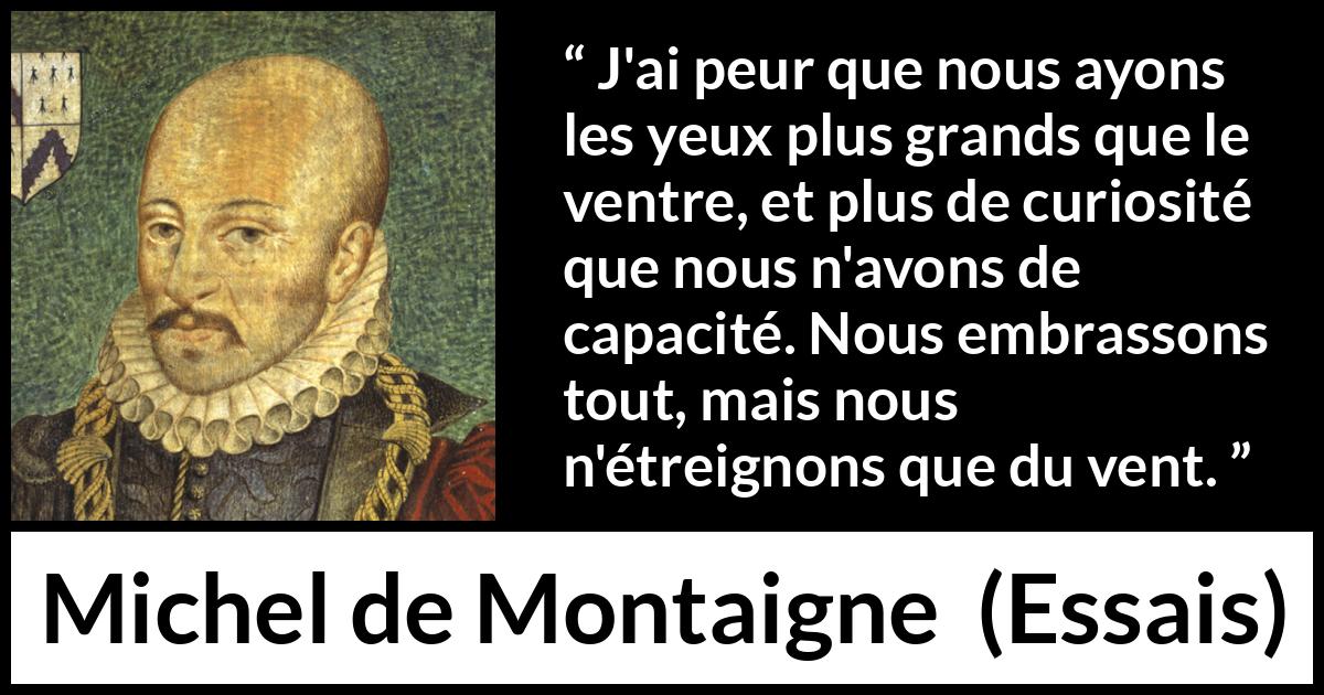 Citation de Michel de Montaigne sur la compétence tirée d'Essais - J'ai peur que nous ayons les yeux plus grands que le ventre, et plus de curiosité que nous n'avons de capacité. Nous embrassons tout, mais nous n'étreignons que du vent.