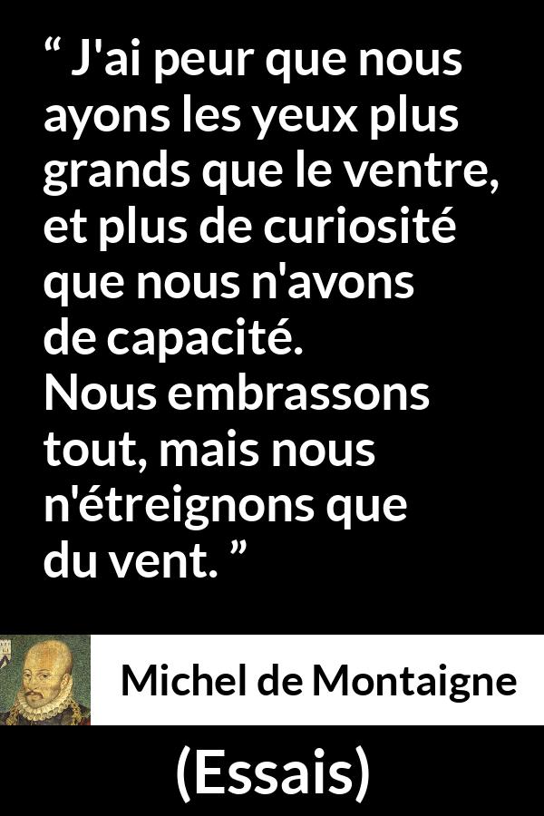 Citation de Michel de Montaigne sur la compétence tirée d'Essais - J'ai peur que nous ayons les yeux plus grands que le ventre, et plus de curiosité que nous n'avons de capacité. Nous embrassons tout, mais nous n'étreignons que du vent.