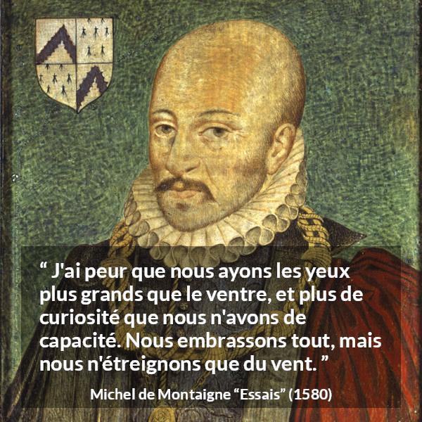 Citation de Michel de Montaigne sur la compétence tirée d'Essais - J'ai peur que nous ayons les yeux plus grands que le ventre, et plus de curiosité que nous n'avons de capacité. Nous embrassons tout, mais nous n'étreignons que du vent.