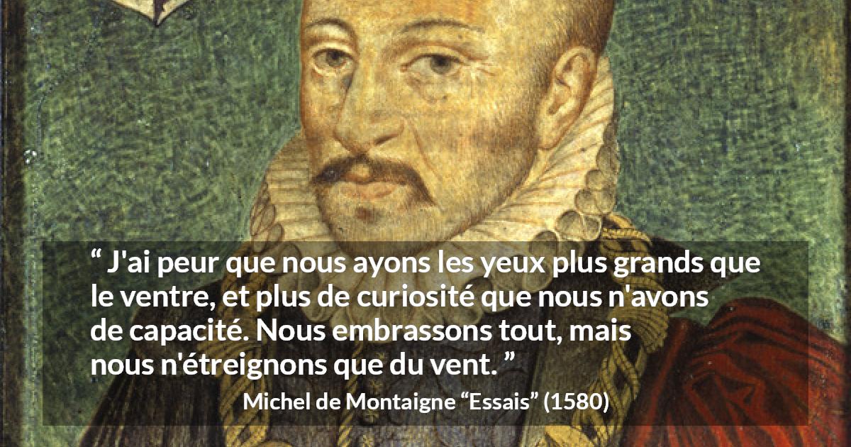 Citation de Michel de Montaigne sur la compétence tirée d'Essais - J'ai peur que nous ayons les yeux plus grands que le ventre, et plus de curiosité que nous n'avons de capacité. Nous embrassons tout, mais nous n'étreignons que du vent.