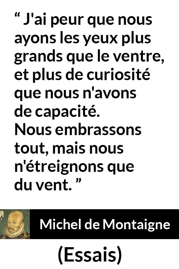 Citation de Michel de Montaigne sur la compétence tirée d'Essais - J'ai peur que nous ayons les yeux plus grands que le ventre, et plus de curiosité que nous n'avons de capacité. Nous embrassons tout, mais nous n'étreignons que du vent.