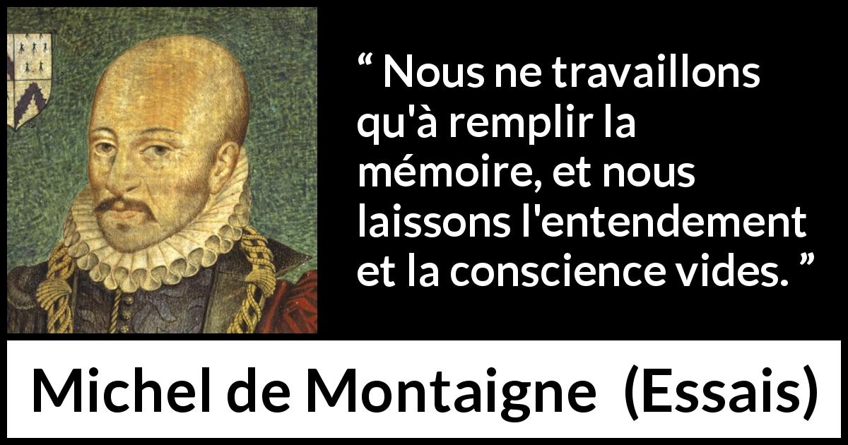 Citation de Michel de Montaigne sur la conscience tirée d'Essais - Nous ne travaillons qu'à remplir la mémoire, et nous laissons l'entendement et la conscience vides.