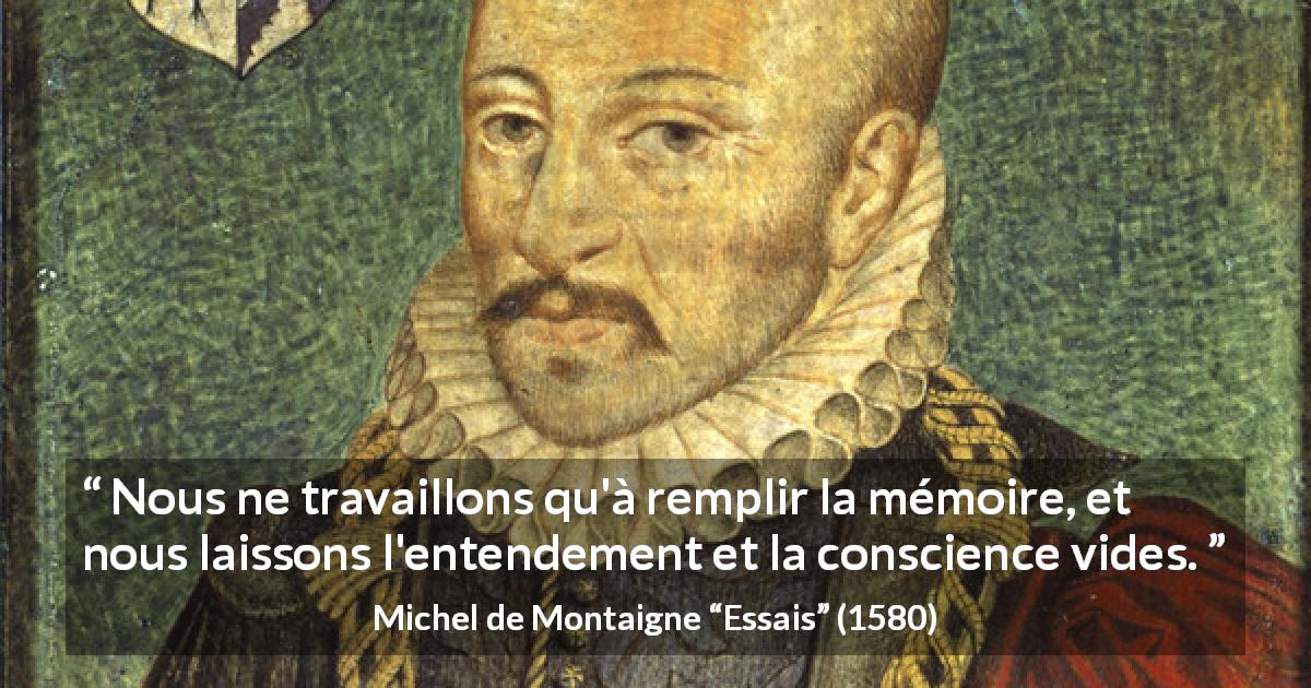 Citation de Michel de Montaigne sur la conscience tirée d'Essais - Nous ne travaillons qu'à remplir la mémoire, et nous laissons l'entendement et la conscience vides.