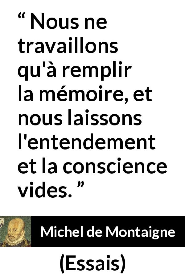 Citation de Michel de Montaigne sur la conscience tirée d'Essais - Nous ne travaillons qu'à remplir la mémoire, et nous laissons l'entendement et la conscience vides.