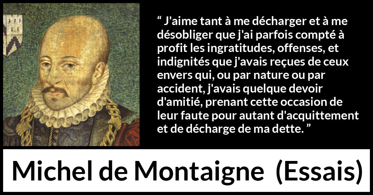 Citation de Michel de Montaigne sur la culpabilité tirée d'Essais - J'aime tant à me décharger et à me désobliger que j'ai parfois compté à profit les ingratitudes, offenses, et indignités que j'avais reçues de ceux envers qui, ou par nature ou par accident, j'avais quelque devoir d'amitié, prenant cette occasion de leur faute pour autant d'acquittement et de décharge de ma dette.