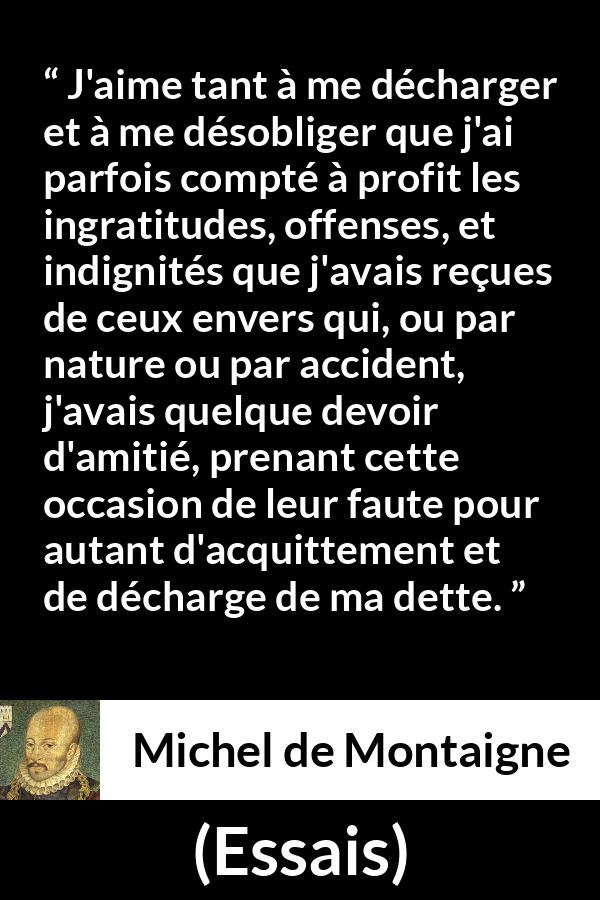 Citation de Michel de Montaigne sur la culpabilité tirée d'Essais - J'aime tant à me décharger et à me désobliger que j'ai parfois compté à profit les ingratitudes, offenses, et indignités que j'avais reçues de ceux envers qui, ou par nature ou par accident, j'avais quelque devoir d'amitié, prenant cette occasion de leur faute pour autant d'acquittement et de décharge de ma dette.