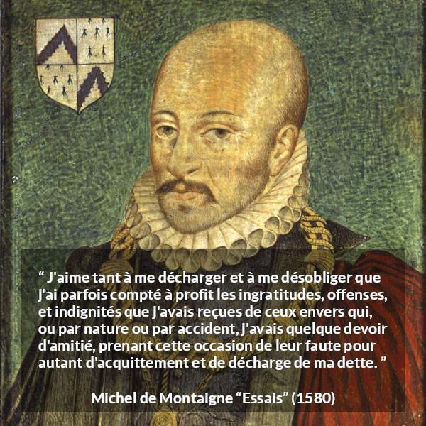 Citation de Michel de Montaigne sur la culpabilité tirée d'Essais - J'aime tant à me décharger et à me désobliger que j'ai parfois compté à profit les ingratitudes, offenses, et indignités que j'avais reçues de ceux envers qui, ou par nature ou par accident, j'avais quelque devoir d'amitié, prenant cette occasion de leur faute pour autant d'acquittement et de décharge de ma dette.