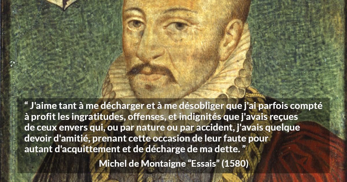 Citation de Michel de Montaigne sur la culpabilité tirée d'Essais - J'aime tant à me décharger et à me désobliger que j'ai parfois compté à profit les ingratitudes, offenses, et indignités que j'avais reçues de ceux envers qui, ou par nature ou par accident, j'avais quelque devoir d'amitié, prenant cette occasion de leur faute pour autant d'acquittement et de décharge de ma dette.