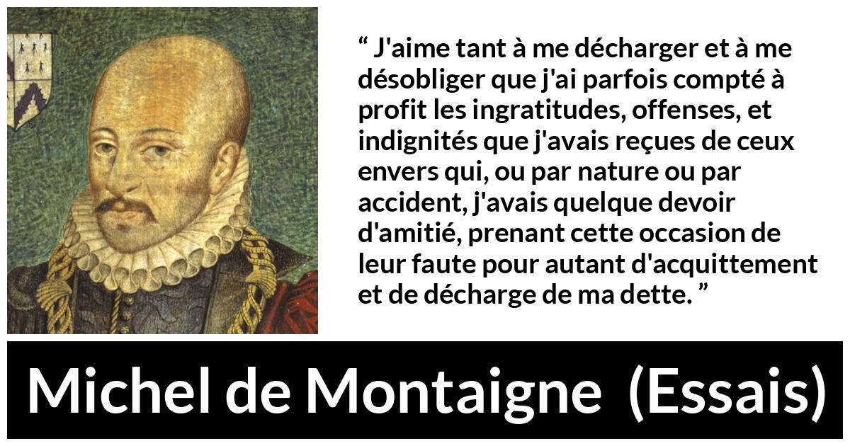 Citation de Michel de Montaigne sur la culpabilité tirée d'Essais - J'aime tant à me décharger et à me désobliger que j'ai parfois compté à profit les ingratitudes, offenses, et indignités que j'avais reçues de ceux envers qui, ou par nature ou par accident, j'avais quelque devoir d'amitié, prenant cette occasion de leur faute pour autant d'acquittement et de décharge de ma dette.
