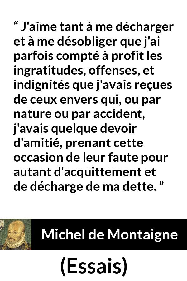 Citation de Michel de Montaigne sur la culpabilité tirée d'Essais - J'aime tant à me décharger et à me désobliger que j'ai parfois compté à profit les ingratitudes, offenses, et indignités que j'avais reçues de ceux envers qui, ou par nature ou par accident, j'avais quelque devoir d'amitié, prenant cette occasion de leur faute pour autant d'acquittement et de décharge de ma dette.