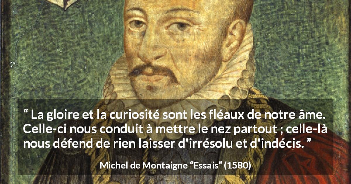 Citation de Michel de Montaigne sur la curiosité tirée d'Essais - La gloire et la curiosité sont les fléaux de notre âme. Celle-ci nous conduit à mettre le nez partout ; celle-là nous défend de rien laisser d'irrésolu et d'indécis.