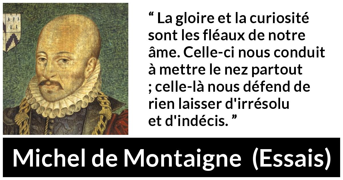 Citation de Michel de Montaigne sur la curiosité tirée d'Essais - La gloire et la curiosité sont les fléaux de notre âme. Celle-ci nous conduit à mettre le nez partout ; celle-là nous défend de rien laisser d'irrésolu et d'indécis.