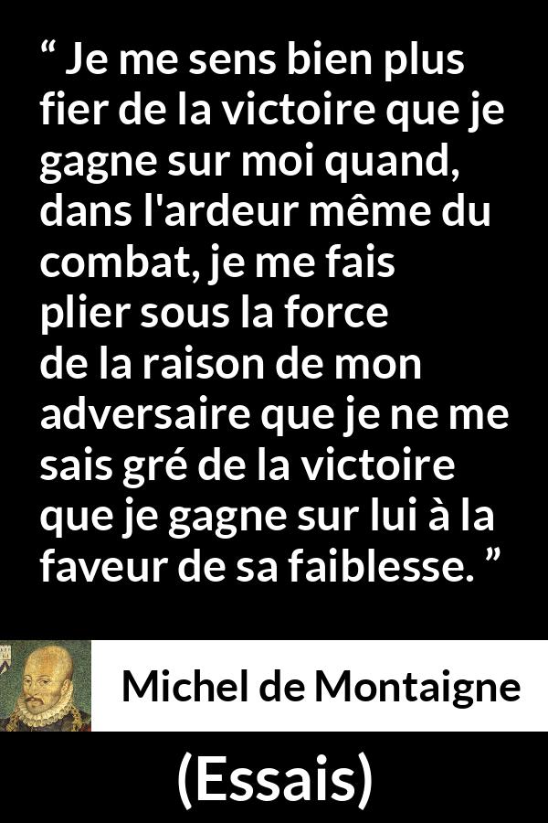 Citation de Michel de Montaigne sur la raison tirée d'Essais - Je me sens bien plus fier de la victoire que je gagne sur moi quand, dans l'ardeur même du combat, je me fais plier sous la force de la raison de mon adversaire que je ne me sais gré de la victoire que je gagne sur lui à la faveur de sa faiblesse.
