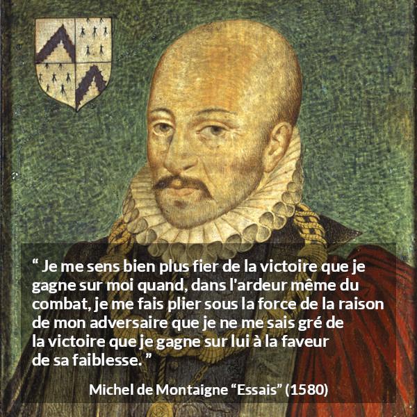 Citation de Michel de Montaigne sur la raison tirée d'Essais - Je me sens bien plus fier de la victoire que je gagne sur moi quand, dans l'ardeur même du combat, je me fais plier sous la force de la raison de mon adversaire que je ne me sais gré de la victoire que je gagne sur lui à la faveur de sa faiblesse.