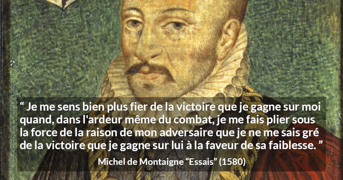 Citation de Michel de Montaigne sur la raison tirée d'Essais - Je me sens bien plus fier de la victoire que je gagne sur moi quand, dans l'ardeur même du combat, je me fais plier sous la force de la raison de mon adversaire que je ne me sais gré de la victoire que je gagne sur lui à la faveur de sa faiblesse.
