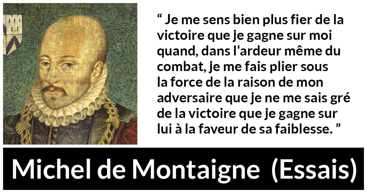 Citation de Michel de Montaigne sur la raison tirée d'Essais - Je me sens bien plus fier de la victoire que je gagne sur moi quand, dans l'ardeur même du combat, je me fais plier sous la force de la raison de mon adversaire que je ne me sais gré de la victoire que je gagne sur lui à la faveur de sa faiblesse.