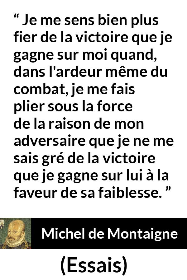 Citation de Michel de Montaigne sur la raison tirée d'Essais - Je me sens bien plus fier de la victoire que je gagne sur moi quand, dans l'ardeur même du combat, je me fais plier sous la force de la raison de mon adversaire que je ne me sais gré de la victoire que je gagne sur lui à la faveur de sa faiblesse.