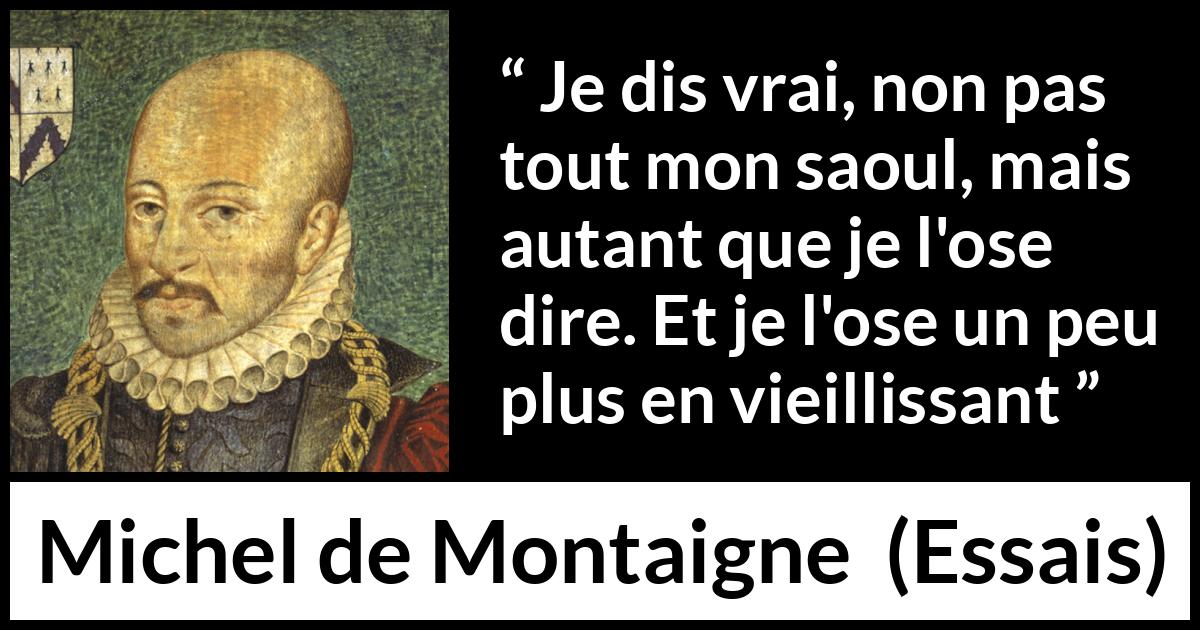 Citation de Michel de Montaigne sur la vérité tirée d'Essais - Je dis vrai, non pas tout mon saoul, mais autant que je l'ose dire. Et je l'ose un peu plus en vieillissant