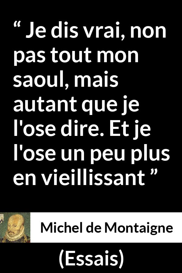Citation de Michel de Montaigne sur la vérité tirée d'Essais - Je dis vrai, non pas tout mon saoul, mais autant que je l'ose dire. Et je l'ose un peu plus en vieillissant