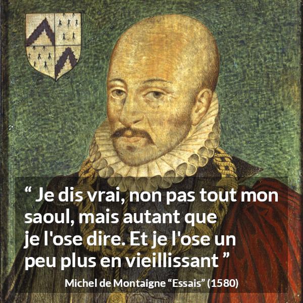 Citation de Michel de Montaigne sur la vérité tirée d'Essais - Je dis vrai, non pas tout mon saoul, mais autant que je l'ose dire. Et je l'ose un peu plus en vieillissant